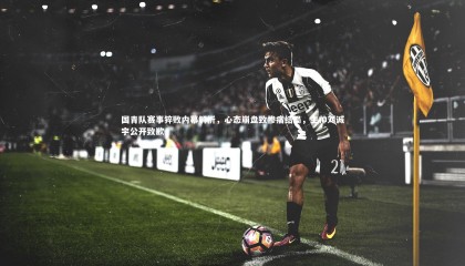 爱游戏官网|国青队赛事猝败内幕解析，心态崩盘致惨痛结局，主帅刘诚宇公开致歉