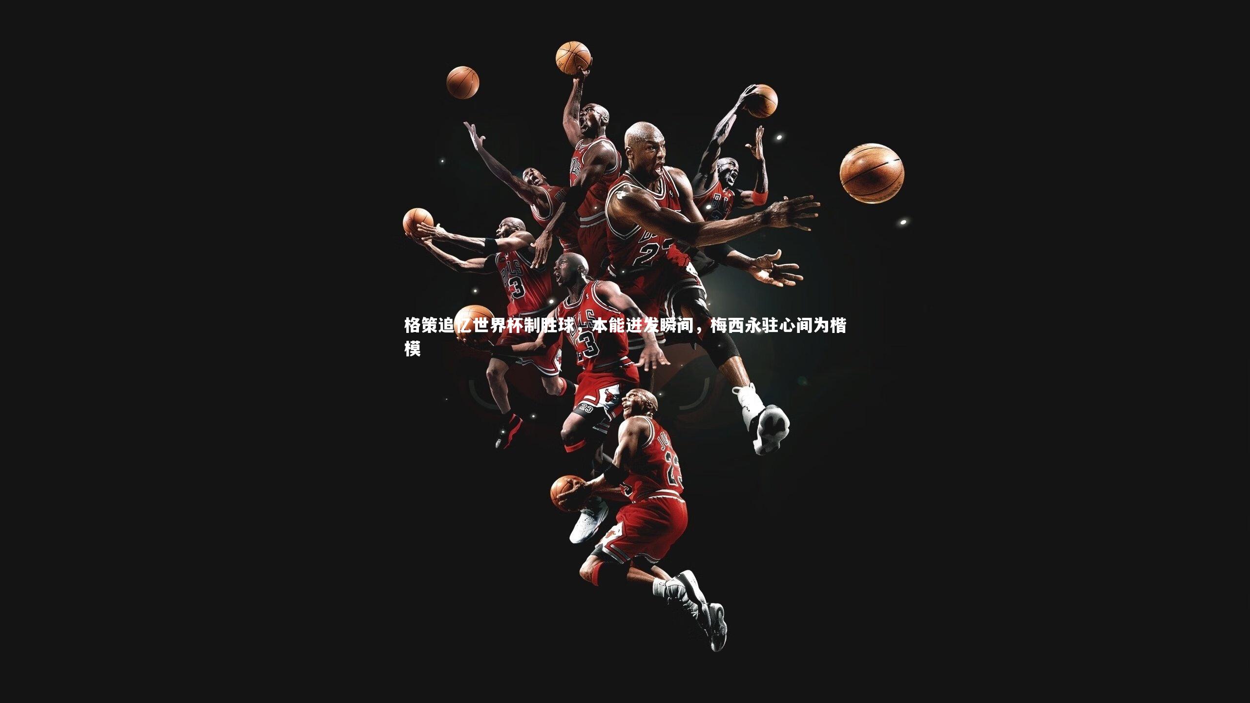 格策追忆世界杯制胜球,本能迸发瞬间,梅西永驻心间为楷模